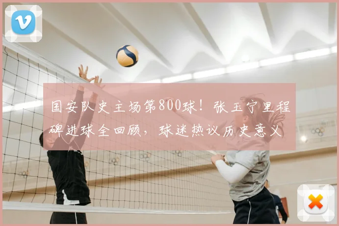 国安队史主场第800球！张玉宁里程碑进球全回顾，球迷热议历史意义