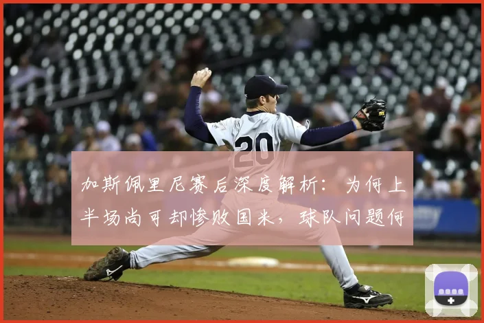加斯佩里尼赛后深度解析：为何上半场尚可却惨败国米，球队问题何在？