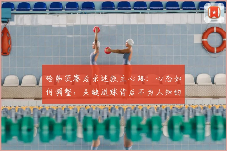 哈弗茨赛后亲述救主心路：心态如何调整，关键进球背后不为人知的细节