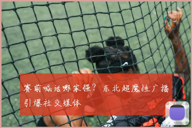 赛前喊话哪家强?东北超魔性广播引爆社交媒体