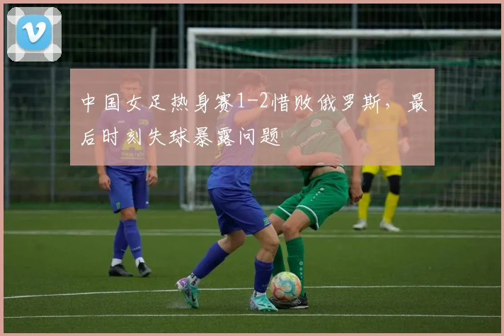 中国女足热身赛1-2惜败俄罗斯，最后时刻失球暴露问题