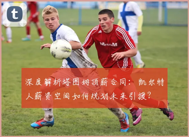 深度解析塔图姆顶薪合同:凯尔特人薪资空间如何规划未来引援?