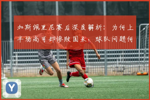 加斯佩里尼赛后深度解析:为何上半场尚可却惨败国米,球队问题何在?