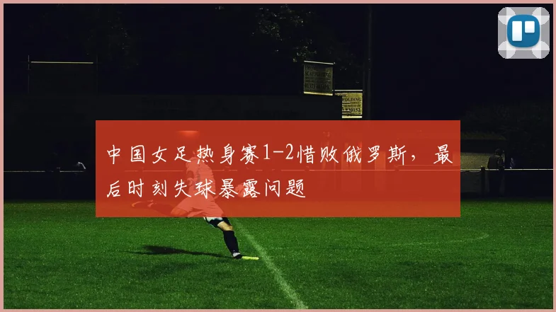 中国女足热身赛1-2惜败俄罗斯,最后时刻失球暴露问题