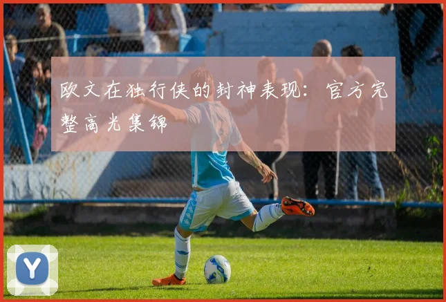 欧文在独行侠的封神表现:官方完整高光集锦
