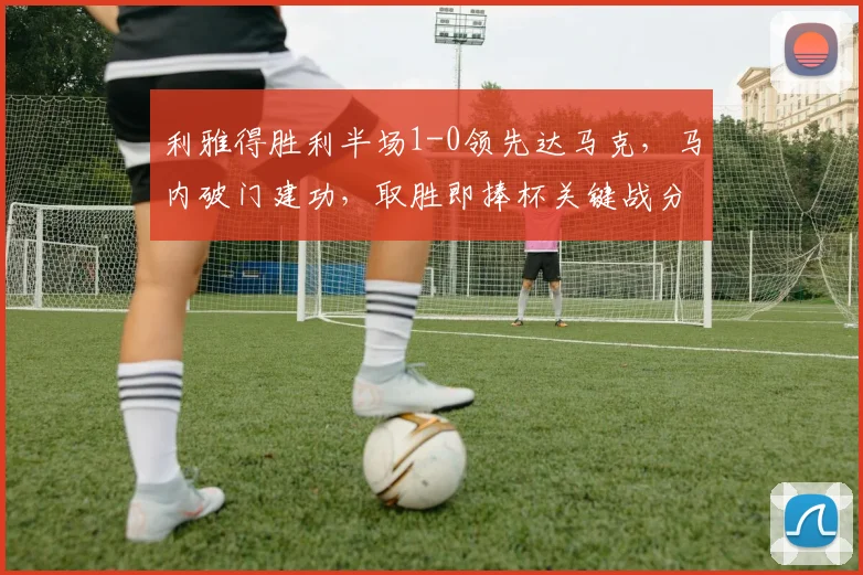 利雅得胜利半场1-0领先达马克，马内破门建功，取胜即捧杯关键战分析