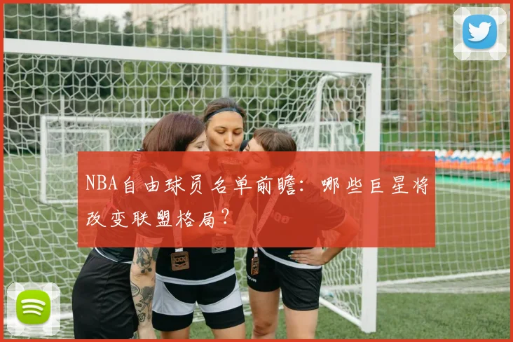 NBA自由球员名单前瞻:哪些巨星将改变联盟格局?