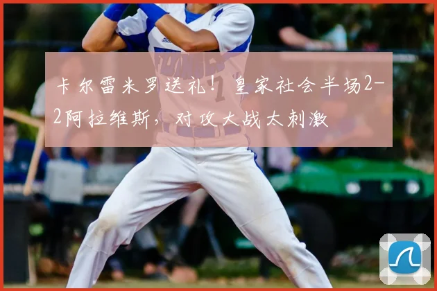 卡尔雷米罗送礼！皇家社会半场2-2阿拉维斯，对攻大战太刺激