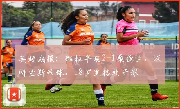 英超战报：维拉半场2-1桑德兰，沃特金斯两球，18岁里格处子球