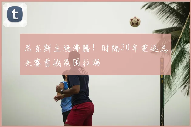 尼克斯主场沸腾！时隔30年重返总决赛首战氛围拉满