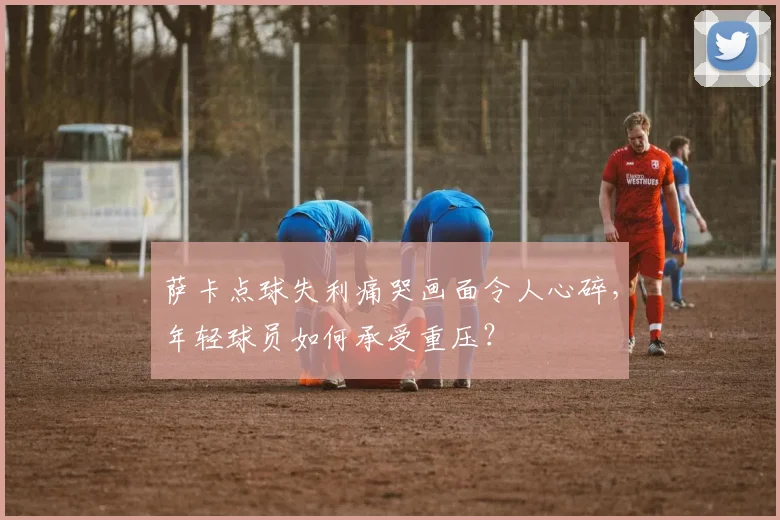 萨卡点球失利痛哭画面令人心碎,年轻球员如何承受重压?