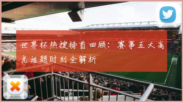 世界杯热搜榜首回顾：赛事五大高光话题时刻全解析