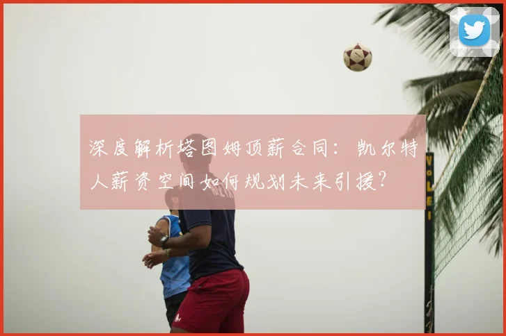 深度解析塔图姆顶薪合同:凯尔特人薪资空间如何规划未来引援?