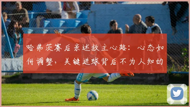哈弗茨赛后亲述救主心路:心态如何调整,关键进球背后不为人知的细节