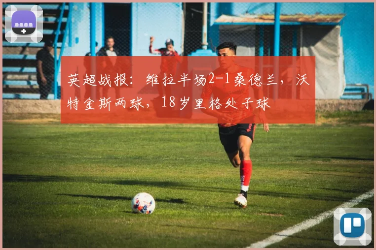英超战报:维拉半场2-1桑德兰,沃特金斯两球,18岁里格处子球