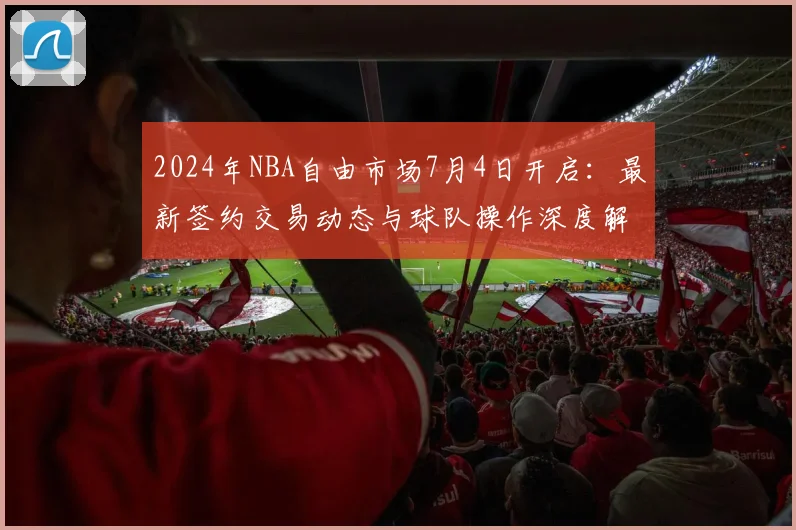 2024年NBA自由市场7月4日开启:最新签约交易动态与球队操作深度解析