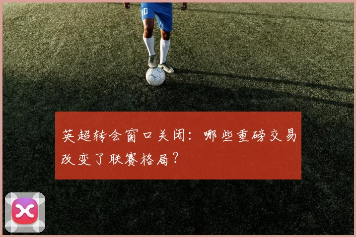 英超转会窗口关闭：哪些重磅交易改变了联赛格局？