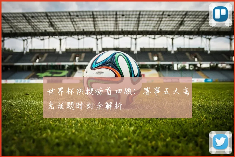 世界杯热搜榜首回顾:赛事五大高光话题时刻全解析